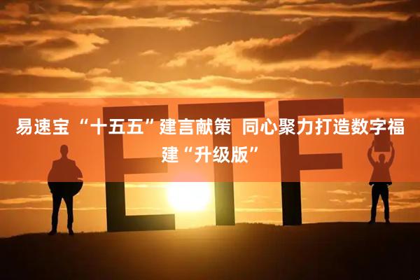 易速宝 “十五五”建言献策  同心聚力打造数字福建“升级版”