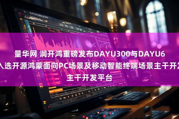 量华网 润开鸿重磅发布DAYU300与DAYU600，入选开源鸿蒙面向PC场景及移动智能终端场景主干开发平台
