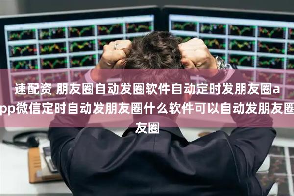 速配资 朋友圈自动发圈软件自动定时发朋友圈app微信定时自动发朋友圈什么软件可以自动发朋友圈