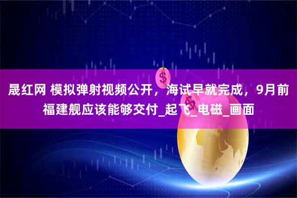晟红网 模拟弹射视频公开，海试早就完成，9月前福建舰应该能够交付_起飞_电磁_画面