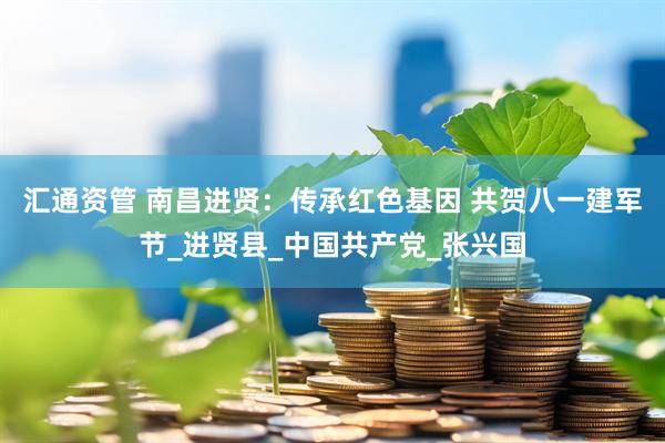 汇通资管 南昌进贤：传承红色基因 共贺八一建军节_进贤县_中国共产党_张兴国