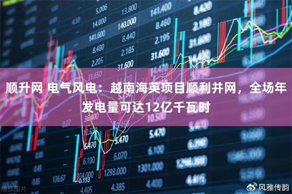 顺升网 电气风电：越南海英项目顺利并网，全场年发电量可达12亿千瓦时