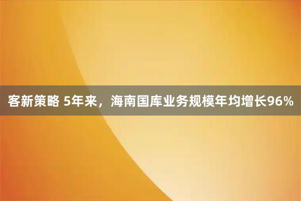 客新策略 5年来，海南国库业务规模年均增长96%