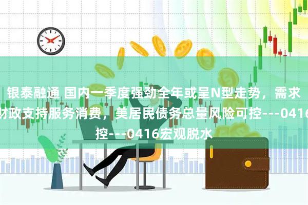 银泰融通 国内一季度强劲全年或呈N型走势，需求、供给及财政支持服务消费，美居民债务总量风险可控---0416宏观脱水