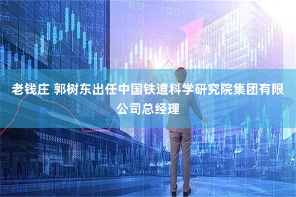 老钱庄 郭树东出任中国铁道科学研究院集团有限公司总经理