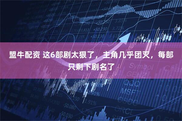 盟牛配资 这6部剧太狠了，主角几乎团灭，每部只剩下剧名了