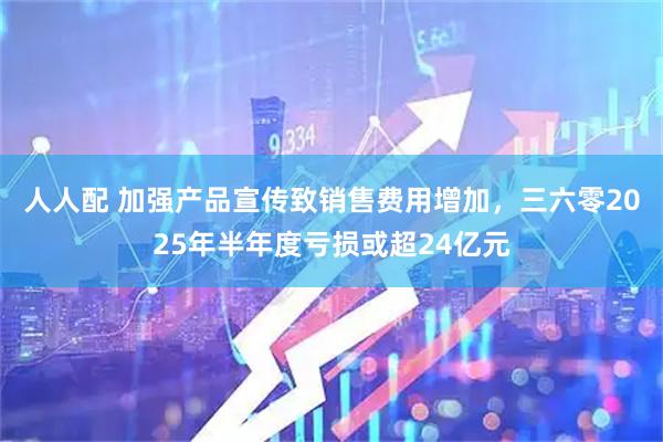 人人配 加强产品宣传致销售费用增加，三六零2025年半年度亏损或超24亿元