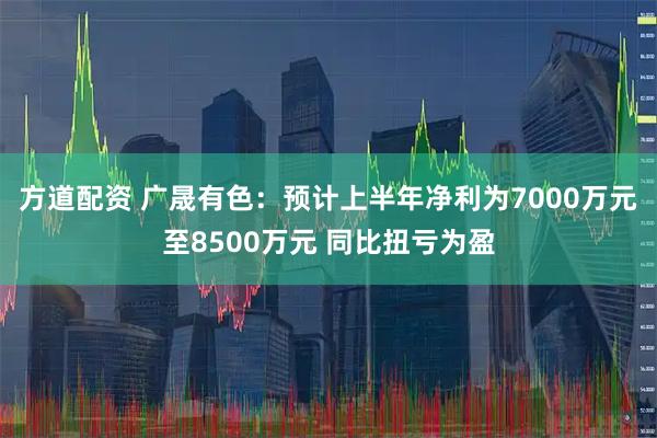 方道配资 广晟有色：预计上半年净利为7000万元至8500万元 同比扭亏为盈