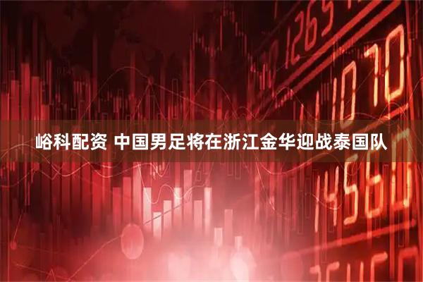 峪科配资 中国男足将在浙江金华迎战泰国队