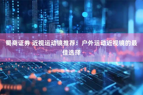 蜀商证券 近视运动镜推荐：户外运动近视镜的最佳选择