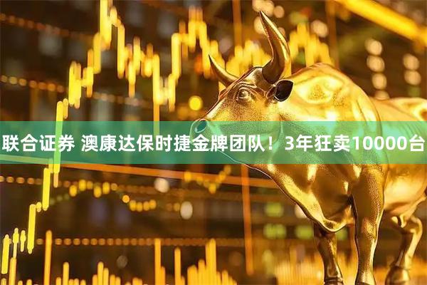 联合证券 澳康达保时捷金牌团队！3年狂卖10000台