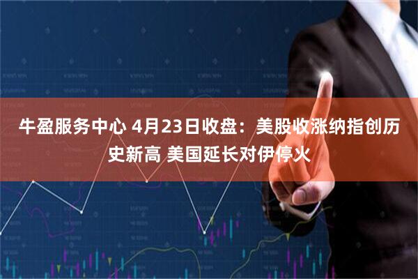 牛盈服务中心 4月23日收盘：美股收涨纳指创历史新高 美国延长对伊停火