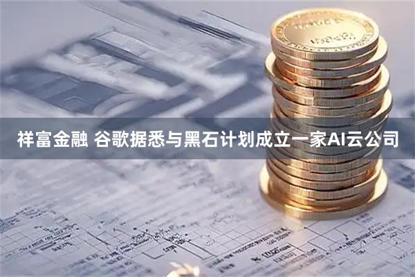 祥富金融 谷歌据悉与黑石计划成立一家AI云公司