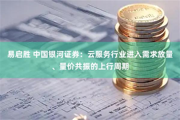 易启胜 中国银河证券：云服务行业进入需求放量、量价共振的上行周期