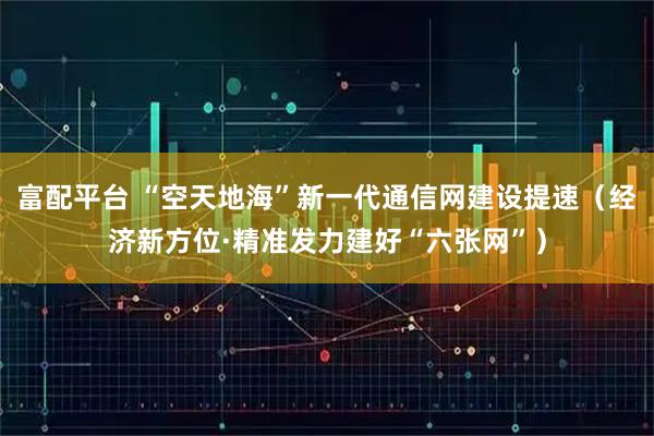 富配平台 “空天地海”新一代通信网建设提速（经济新方位·精准发力建好“六张网”）