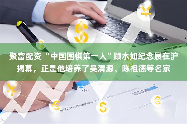 聚富配资 “中国围棋第一人”顾水如纪念展在沪揭幕，正是他培养了吴清源、陈祖德等名家