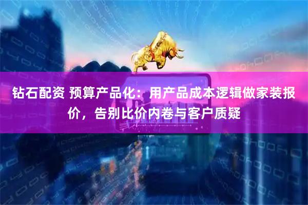 钻石配资 预算产品化：用产品成本逻辑做家装报价，告别比价内卷与客户质疑